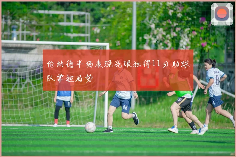 伦纳德半场表现亮眼独得11分助球队掌控局势
