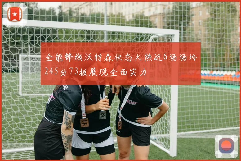 全能锋线沃特森状态火热近6场场均245分73板展现全面实力