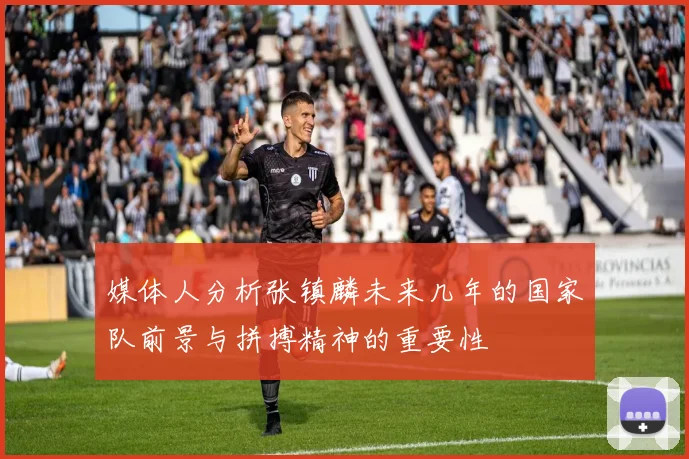媒体人分析张镇麟未来几年的国家队前景与拼搏精神的重要性