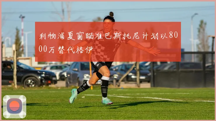 利物浦夏窗瞄准巴斯托尼计划以8000万替代格伊