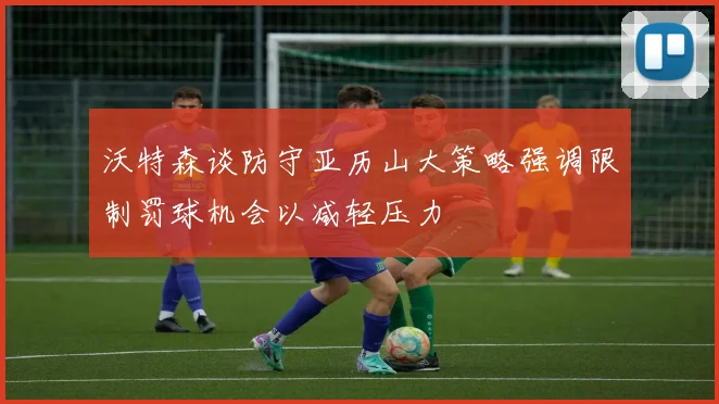 沃特森谈防守亚历山大策略强调限制罚球机会以减轻压力