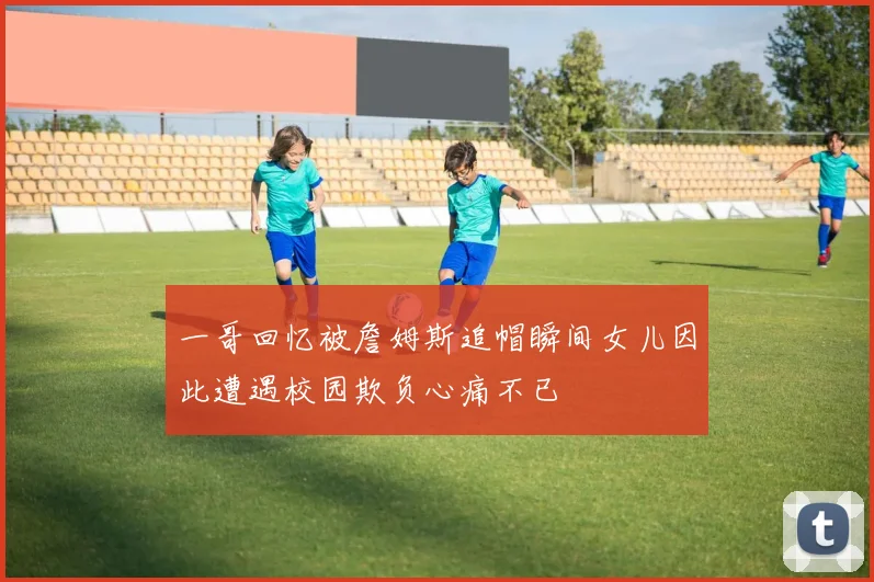 一哥回忆被詹姆斯追帽瞬间女儿因此遭遇校园欺负心痛不已