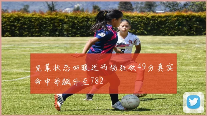 克莱状态回暖近两场狂砍49分真实命中率飙升至782