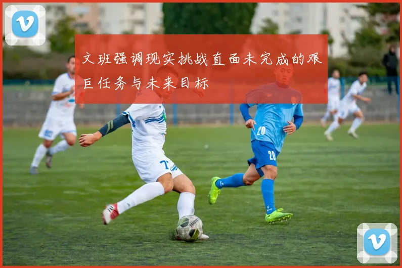 文班强调现实挑战直面未完成的艰巨任务与未来目标