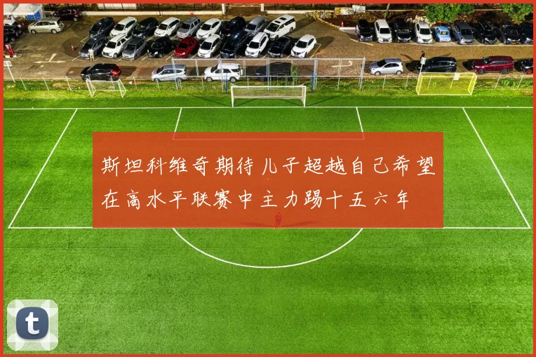 斯坦科维奇期待儿子超越自己希望在高水平联赛中主力踢十五六年