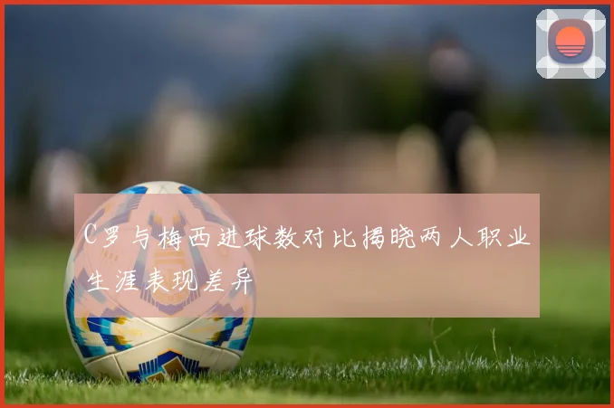 C罗与梅西进球数对比揭晓两人职业生涯表现差异