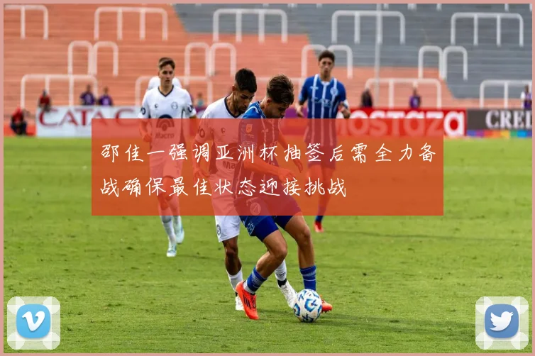 邵佳一强调亚洲杯抽签后需全力备战确保最佳状态迎接挑战