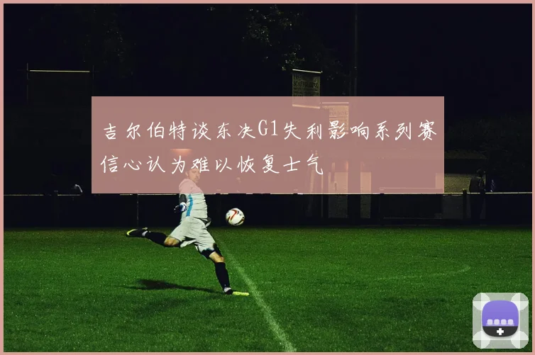 吉尔伯特谈东决G1失利影响系列赛信心认为难以恢复士气