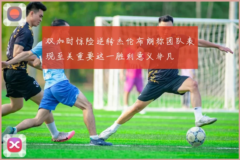 双加时惊险逆转杰伦布朗称团队表现至关重要这一胜利意义非凡