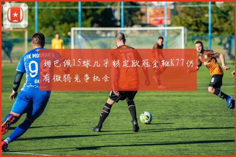 姆巴佩15球几乎锁定欧冠金靴K77仍有微弱竞争机会