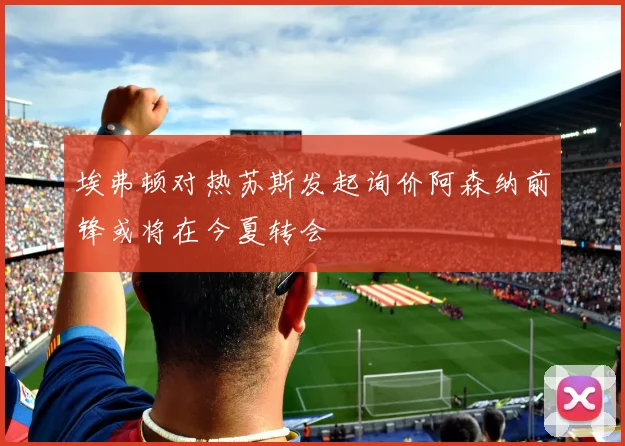 埃弗顿对热苏斯发起询价阿森纳前锋或将在今夏转会